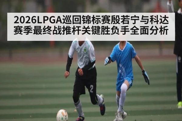 2026LPGA巡回锦标赛殷若宁与科达赛季最终战推杆关键胜负手全面分析